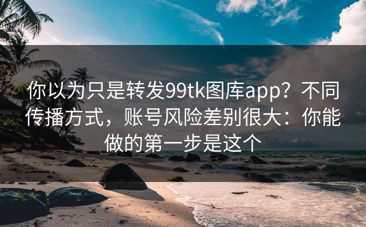 你以为只是转发99tk图库app？不同传播方式，账号风险差别很大：你能做的第一步是这个