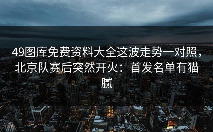 49图库免费资料大全这波走势一对照，北京队赛后突然开火：首发名单有猫腻