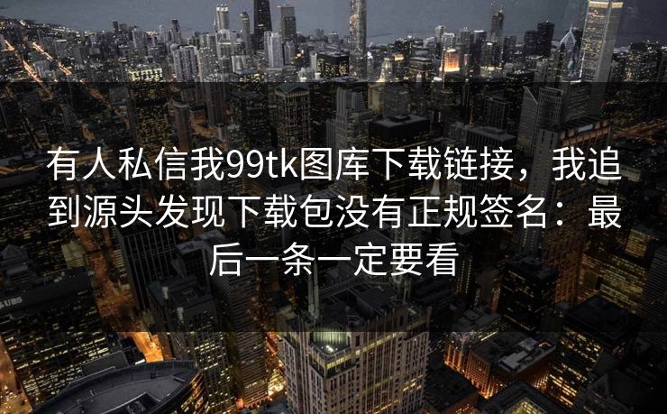 有人私信我99tk图库下载链接，我追到源头发现下载包没有正规签名：最后一条一定要看