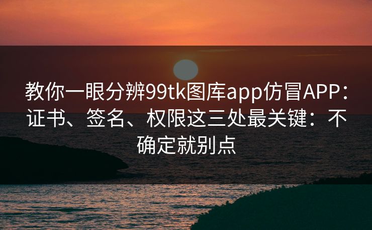 教你一眼分辨99tk图库app仿冒APP：证书、签名、权限这三处最关键：不确定就别点