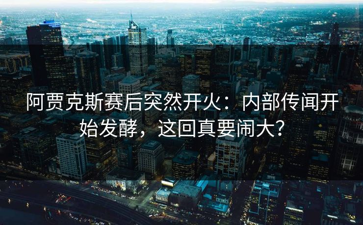 阿贾克斯赛后突然开火：内部传闻开始发酵，这回真要闹大？