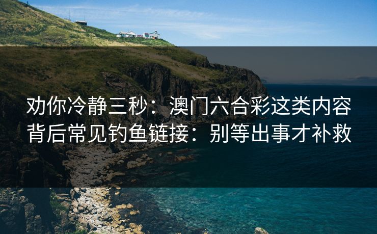 劝你冷静三秒：澳门六合彩这类内容背后常见钓鱼链接：别等出事才补救
