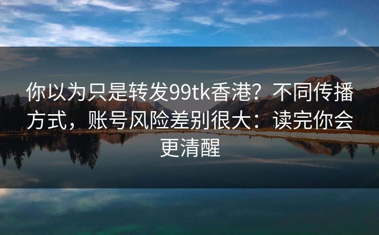 你以为只是转发99tk香港？不同传播方式，账号风险差别很大：读完你会更清醒