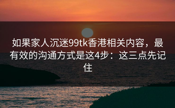 如果家人沉迷99tk香港相关内容，最有效的沟通方式是这4步：这三点先记住