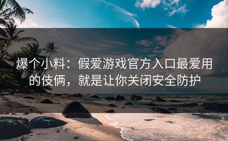爆个小料：假爱游戏官方入口最爱用的伎俩，就是让你关闭安全防护