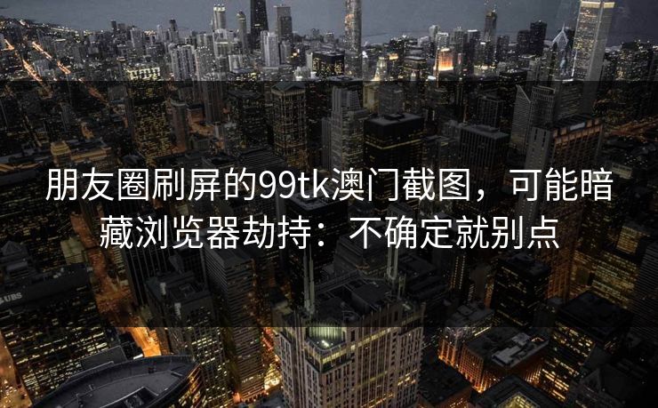 朋友圈刷屏的99tk澳门截图，可能暗藏浏览器劫持：不确定就别点
