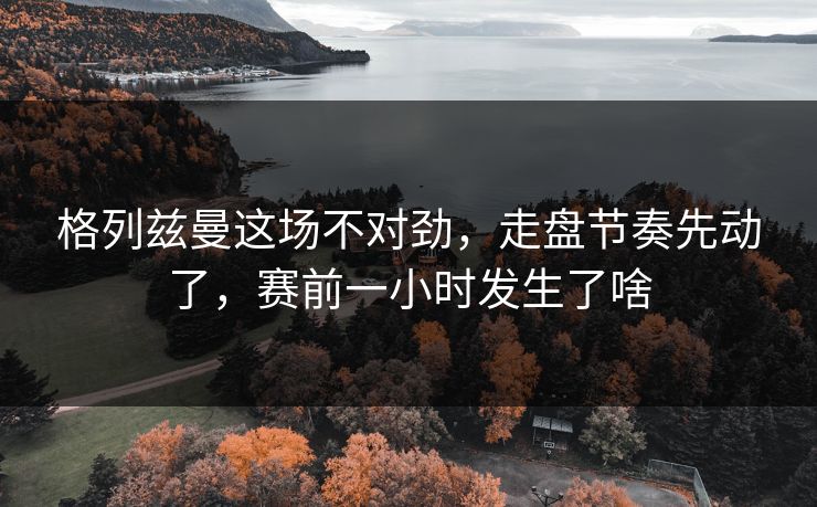 格列兹曼这场不对劲，走盘节奏先动了，赛前一小时发生了啥