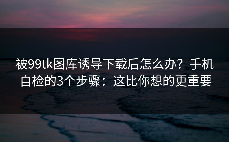 被99tk图库诱导下载后怎么办？手机自检的3个步骤：这比你想的更重要