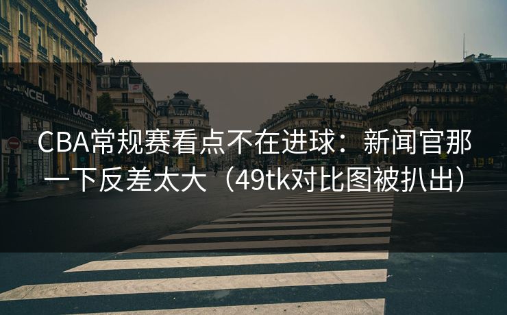 CBA常规赛看点不在进球：新闻官那一下反差太大（49tk对比图被扒出）