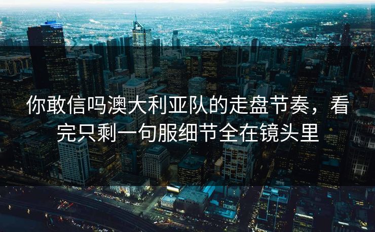 你敢信吗澳大利亚队的走盘节奏，看完只剩一句服细节全在镜头里