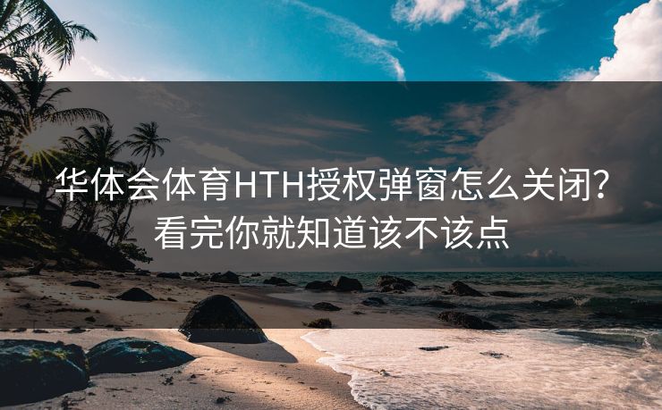 华体会体育HTH授权弹窗怎么关闭？看完你就知道该不该点