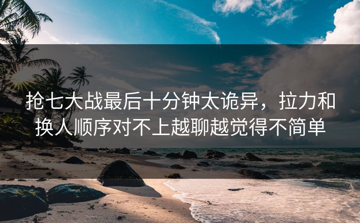 抢七大战最后十分钟太诡异，拉力和换人顺序对不上越聊越觉得不简单