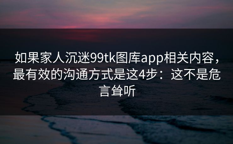 如果家人沉迷99tk图库app相关内容，最有效的沟通方式是这4步：这不是危言耸听