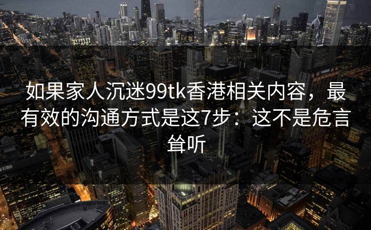 如果家人沉迷99tk香港相关内容，最有效的沟通方式是这7步：这不是危言耸听