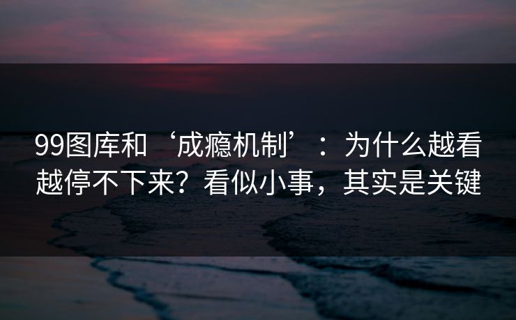 99图库和‘成瘾机制’：为什么越看越停不下来？看似小事，其实是关键