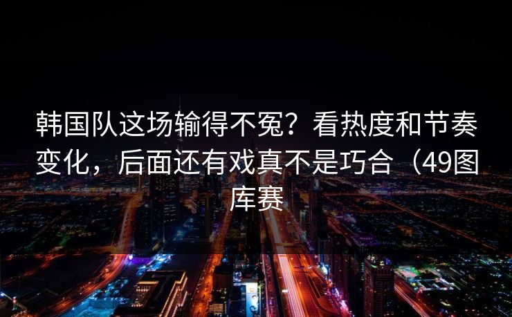 韩国队这场输得不冤？看热度和节奏变化，后面还有戏真不是巧合（49图库赛