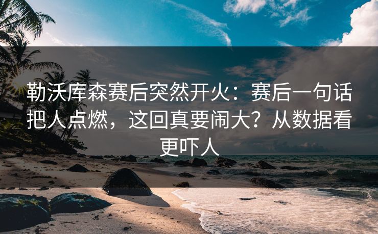 勒沃库森赛后突然开火：赛后一句话把人点燃，这回真要闹大？从数据看更吓人