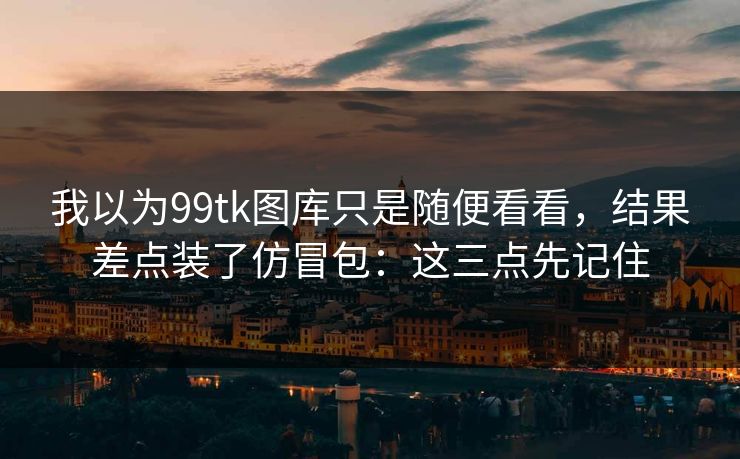 我以为99tk图库只是随便看看，结果差点装了仿冒包：这三点先记住