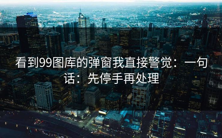 看到99图库的弹窗我直接警觉：一句话：先停手再处理