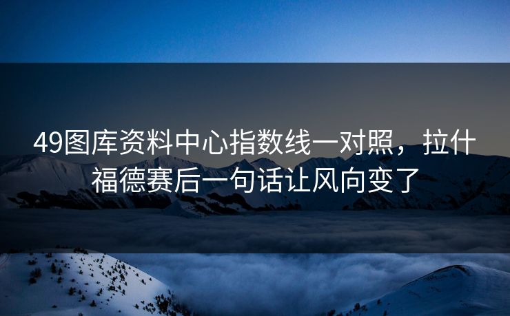 49图库资料中心指数线一对照，拉什福德赛后一句话让风向变了