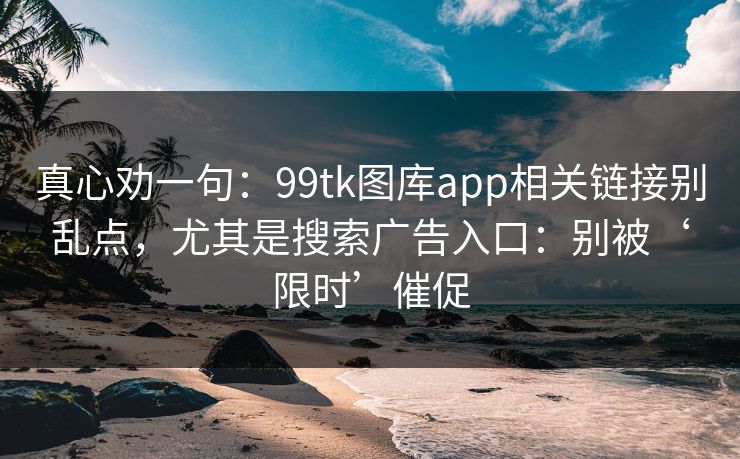 真心劝一句：99tk图库app相关链接别乱点，尤其是搜索广告入口：别被‘限时’催促