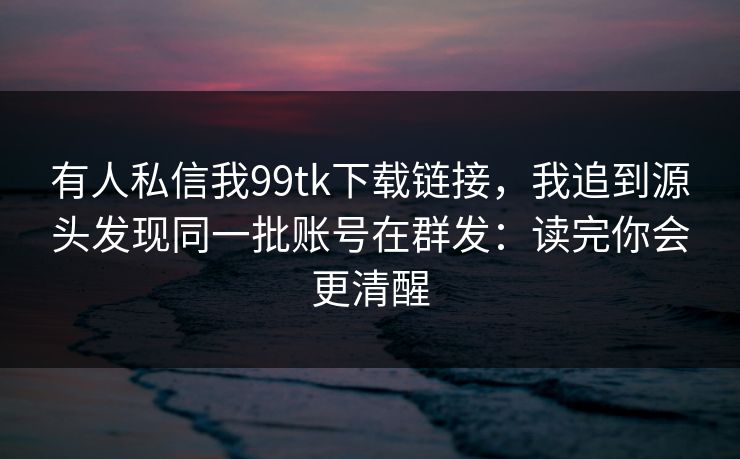 有人私信我99tk下载链接，我追到源头发现同一批账号在群发：读完你会更清醒