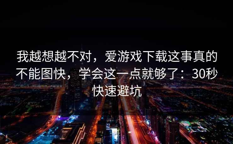我越想越不对，爱游戏下载这事真的不能图快，学会这一点就够了：30秒快速避坑
