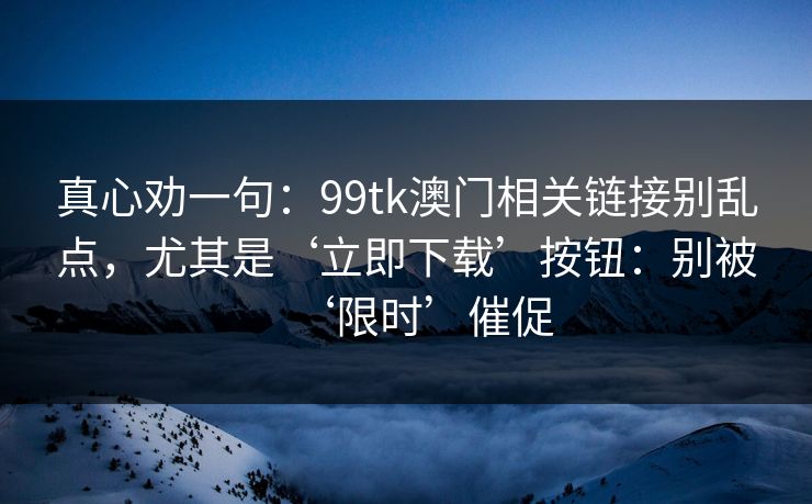 真心劝一句：99tk澳门相关链接别乱点，尤其是‘立即下载’按钮：别被‘限时’催促